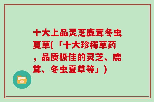 十大上品灵芝鹿茸冬虫夏草(「十大珍稀草药，品质极佳的灵芝、鹿茸、冬虫夏草等」)