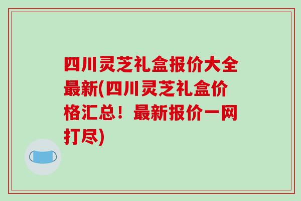 四川灵芝礼盒报价大全新(四川灵芝礼盒价格汇总！新报价一网打尽)