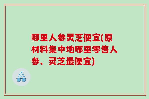 哪里人参灵芝便宜(原材料集中地哪里零售人参、灵芝便宜)