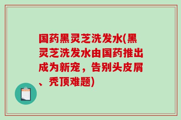 国药黑灵芝洗发水(黑灵芝洗发水由国药推出成为新宠，告别头皮屑、秃顶难题)
