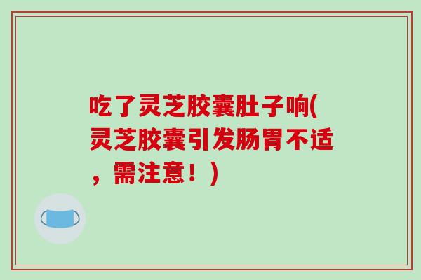 吃了灵芝胶囊肚子响(灵芝胶囊引发肠胃不适，需注意！)