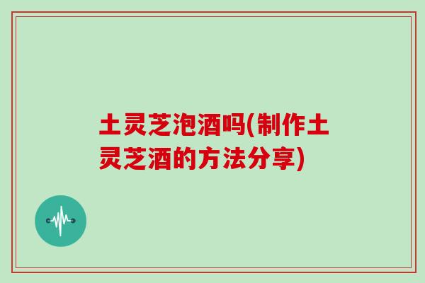 土灵芝泡酒吗(制作土灵芝酒的方法分享)