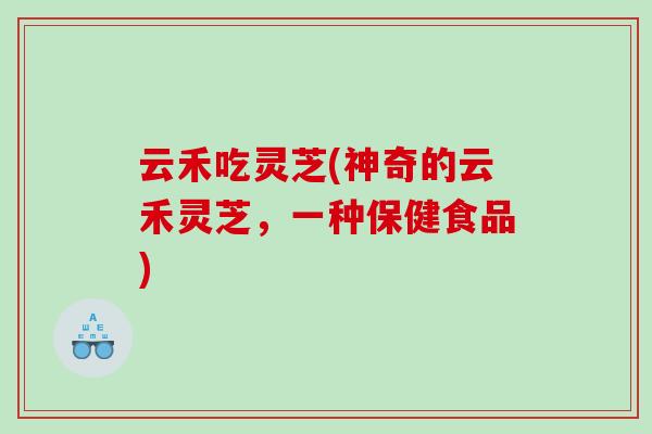 云禾吃灵芝(神奇的云禾灵芝，一种保健食品)
