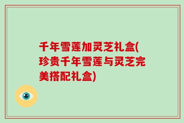 千年雪莲加灵芝礼盒(珍贵千年雪莲与灵芝完美搭配礼盒)