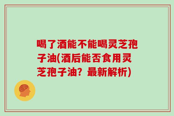 喝了酒能不能喝灵芝孢子油(酒后能否食用灵芝孢子油？新解析)
