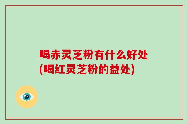 喝赤灵芝粉有什么好处(喝红灵芝粉的益处)