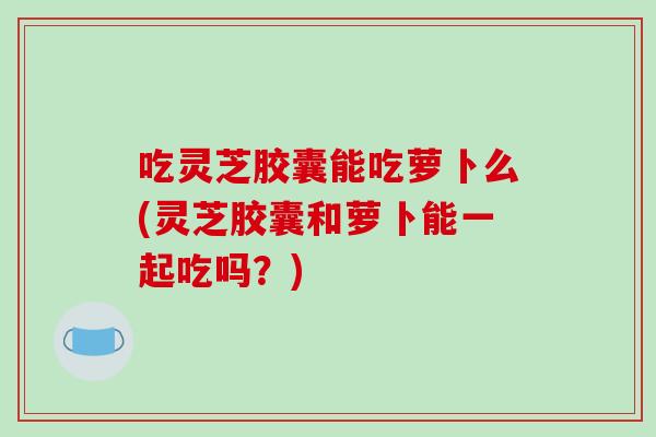 吃灵芝胶囊能吃萝卜么(灵芝胶囊和萝卜能一起吃吗？)