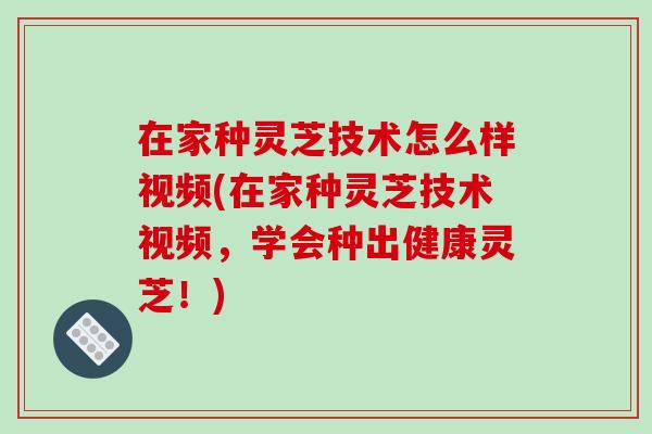 在家种灵芝技术怎么样视频(在家种灵芝技术视频，学会种出健康灵芝！)