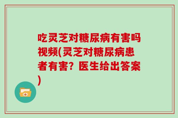 吃灵芝对有害吗视频(灵芝对患者有害？医生给出答案)