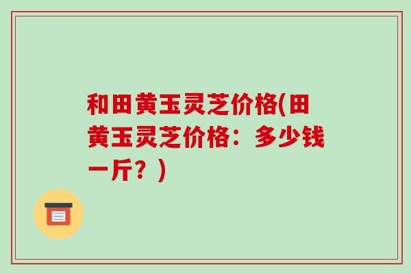 和田黄玉灵芝价格(田黄玉灵芝价格：多少钱一斤？)