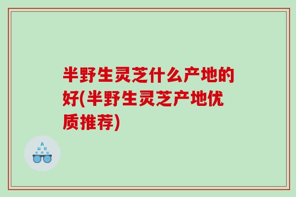 半野生灵芝什么产地的好(半野生灵芝产地优质推荐)