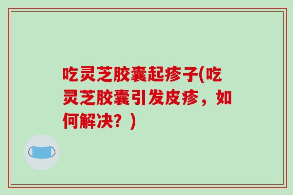 吃灵芝胶囊起疹子(吃灵芝胶囊引发皮疹，如何解决？)