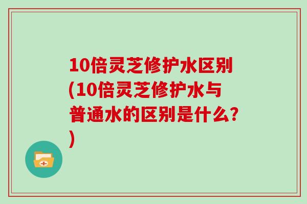 10倍灵芝修护水区别(10倍灵芝修护水与普通水的区别是什么？)
