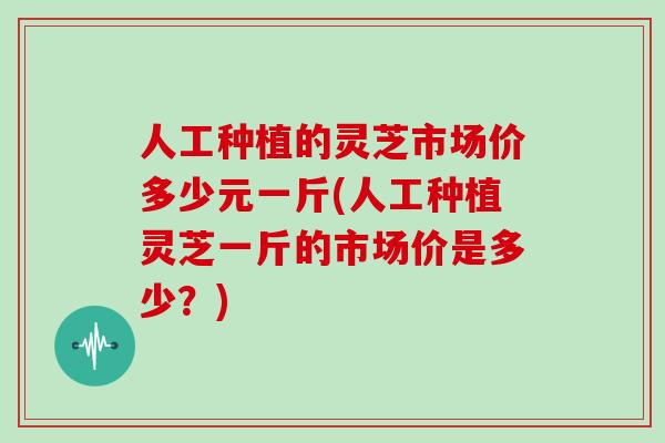 人工种植的灵芝市场价多少元一斤(人工种植灵芝一斤的市场价是多少？)