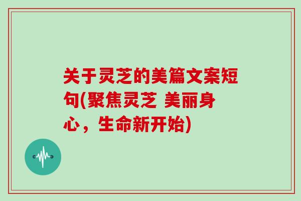 关于灵芝的美篇文案短句(聚焦灵芝 美丽身心，生命新开始)