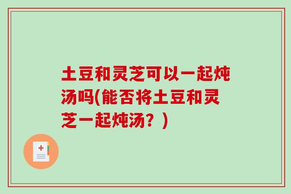 土豆和灵芝可以一起炖汤吗(能否将土豆和灵芝一起炖汤？)