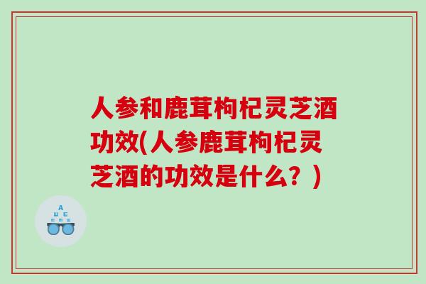 人参和鹿茸枸杞灵芝酒功效(人参鹿茸枸杞灵芝酒的功效是什么？)