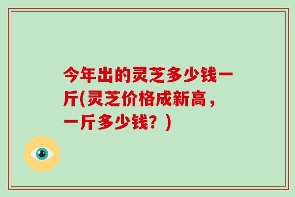 今年出的灵芝多少钱一斤(灵芝价格成新高，一斤多少钱？)