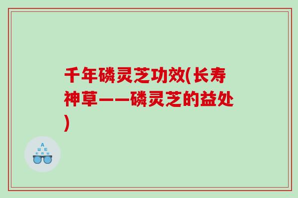 千年磷灵芝功效(长寿神草——磷灵芝的益处)
