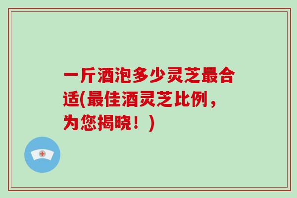 一斤酒泡多少灵芝合适(佳酒灵芝比例，为您揭晓！)