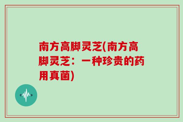 南方高脚灵芝(南方高脚灵芝：一种珍贵的药用真菌)