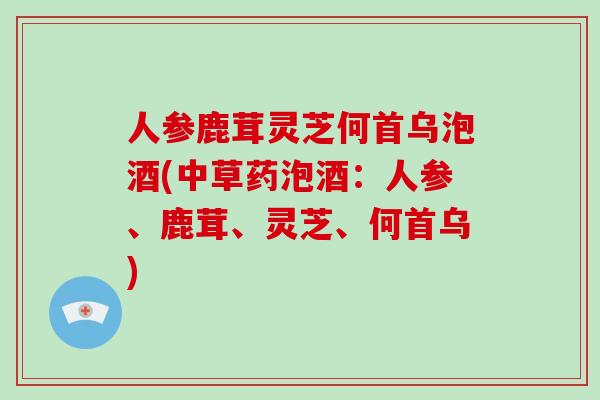 人参鹿茸灵芝何首乌泡酒(中草药泡酒：人参、鹿茸、灵芝、何首乌)