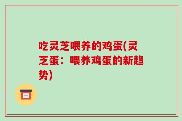 吃灵芝喂养的鸡蛋(灵芝蛋：喂养鸡蛋的新趋势)