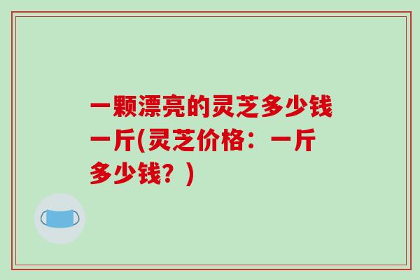 一颗漂亮的灵芝多少钱一斤(灵芝价格：一斤多少钱？)