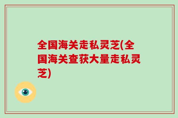 全国海关走私灵芝(全国海关查获大量走私灵芝)