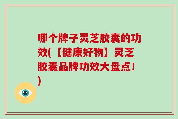 哪个牌子灵芝胶囊的功效(【健康好物】灵芝胶囊品牌功效大盘点！)