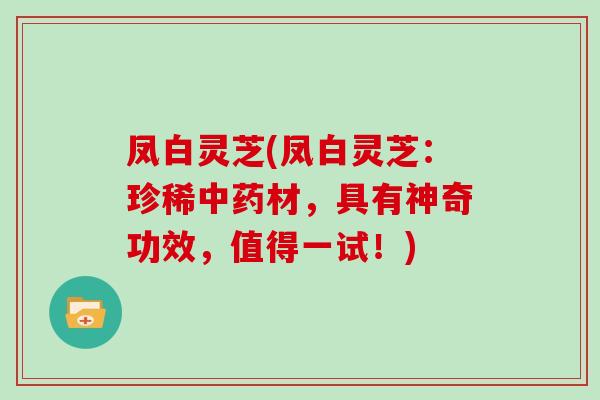 凤白灵芝(凤白灵芝：珍稀材，具有神奇功效，值得一试！)