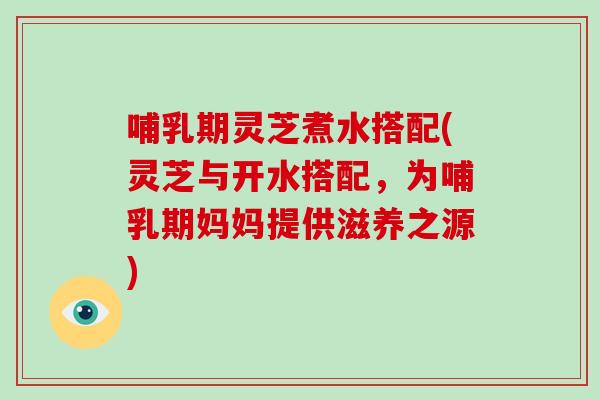 哺乳期灵芝煮水搭配(灵芝与开水搭配，为哺乳期妈妈提供滋养之源)