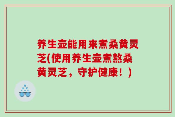 养生壶能用来煮桑黄灵芝(使用养生壶煮熬桑黄灵芝，守护健康！)