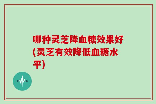 哪种灵芝降效果好(灵芝有效降低水平)