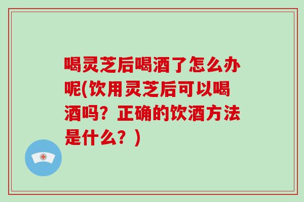喝灵芝后喝酒了怎么办呢(饮用灵芝后可以喝酒吗？正确的饮酒方法是什么？)