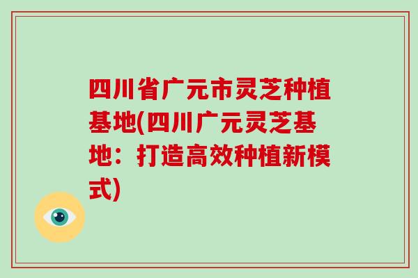四川省广元市灵芝种植基地(四川广元灵芝基地：打造高效种植新模式)