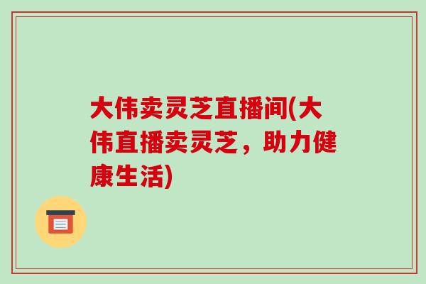 大伟卖灵芝直播间(大伟直播卖灵芝，助力健康生活)