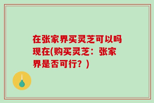 在张家界买灵芝可以吗现在(购买灵芝：张家界是否可行？)