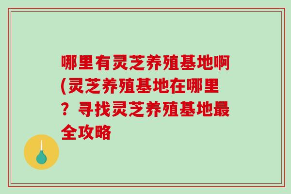 哪里有灵芝养殖基地啊(灵芝养殖基地在哪里？寻找灵芝养殖基地全攻略