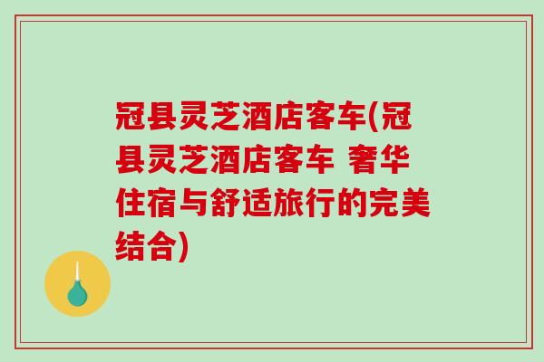 冠县灵芝酒店客车(冠县灵芝酒店客车 奢华住宿与舒适旅行的完美结合)