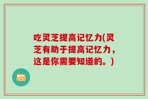 吃灵芝提高记忆力(灵芝有助于提高记忆力，这是你需要知道的。)
