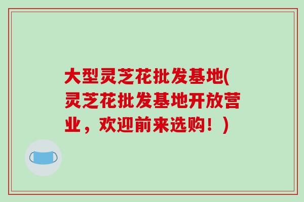 大型灵芝花批发基地(灵芝花批发基地开放营业，欢迎前来选购！)