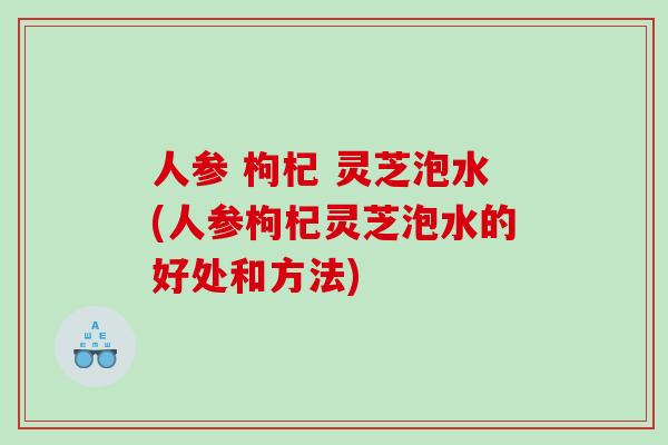 人参 枸杞 灵芝泡水(人参枸杞灵芝泡水的好处和方法)