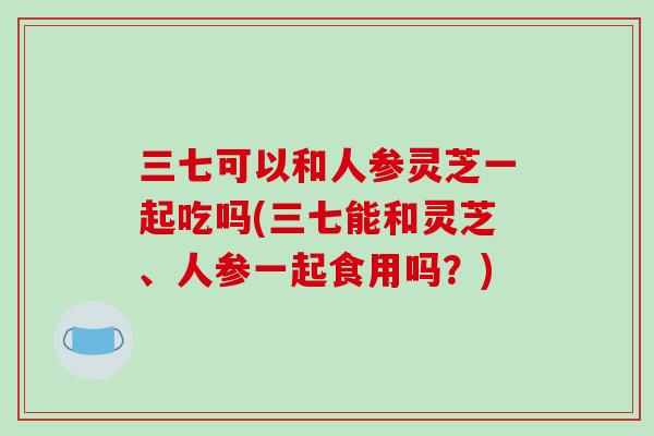 三七可以和人参灵芝一起吃吗(三七能和灵芝、人参一起食用吗？)