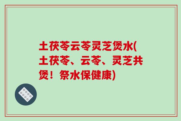 土茯苓云苓灵芝煲水(土茯苓、云苓、灵芝共煲！祭水保健康)