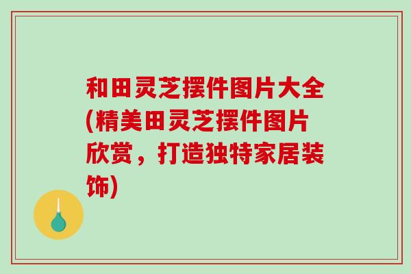 和田灵芝摆件图片大全(精美田灵芝摆件图片欣赏，打造独特家居装饰)