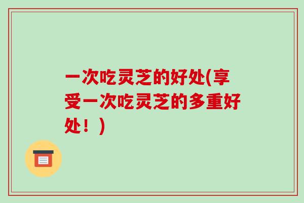 一次吃灵芝的好处(享受一次吃灵芝的多重好处！)