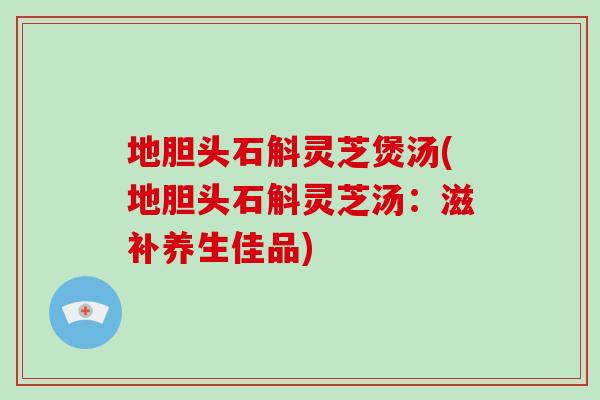 地胆头石斛灵芝煲汤(地胆头石斛灵芝汤：滋补养生佳品)