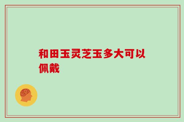 和田玉灵芝玉多大可以佩戴