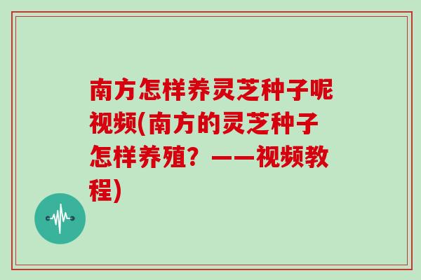 南方怎样养灵芝种子呢视频(南方的灵芝种子怎样养殖？——视频教程)